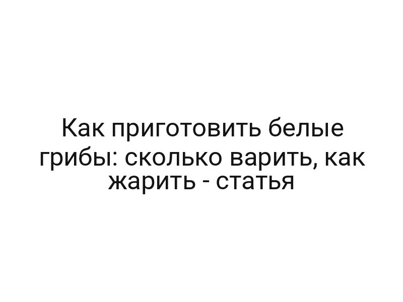 Как приготовить белые грибы: сколько варить, как жарить — статья