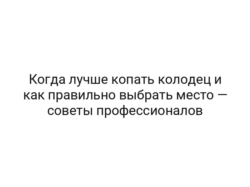 Когда лучше копать колодец и как правильно выбрать место — советы профессионалов