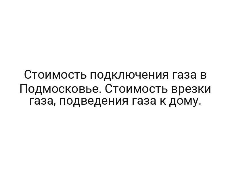 Стоимость подключения газа в Подмосковье. Стоимость врезки газа, подведения газа к дому.