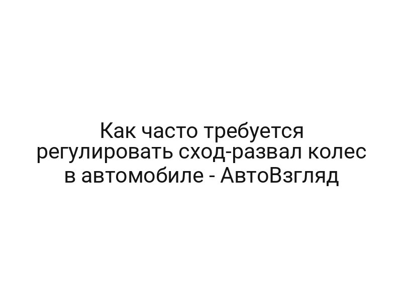 Как часто требуется регулировать сход-развал колес в автомобиле — АвтоВзгляд