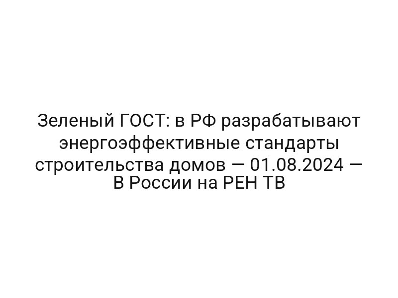 Зеленый ГОСТ: в РФ разрабатывают энергоэффективные стандарты строительства домов — 01.08.2024 — В России на РЕН ТВ